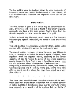 122
The fine gold is found in situations above the rock, in deposits of
loose sand, where every violent freshet gives it another removal, till
it is ultimately carrid downward and deposited in the bars of the
large rivers.
THIRD VARIETY.
The third variety of gold is that which may be denominated bar,
scale, or floating gold. This gold is found in the tertiary deposits,
commonly calld bars of the large streams flowing down from the
Neveda range of mountains. Hence the name of bar gold.
Its form is that of very thin scales, which causes it to float in waters
that are highly agitated. Hence also, the names of scale, and floating
gold.
This gold is seldom found in pieces worth more than a dollar, and is
rounded off by attrition, the same as the creek-washd gold.
The several varieties here describd, were the same, only differing in
form, in the original rock—but the several agents of deposit, have
separated them into separate classes, according to the several
capacities of gold to receive the power of the several depositing
agents. Hence, the finest floating gold is found lowest down
the principal rivers, where it is deposited. Creek-washd gold,
being heavy, is never movd very far down the stream, from where it
was first deposited into it—and dry ravine gold, having still a little
different agent from the others, has never been movd but a very
short distance.
* * * * * * * *
If no more could be said of water, than of other matter of the earth,
that it seeks rest by gravitation, in common with the harder portions
of matter, but little of its influences could ever be known, to what is
now apparent, when viewd in all its bearings. But the fluidity of
 