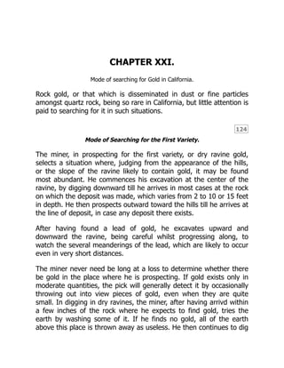 124
CHAPTER XXI.
Mode of searching for Gold in California.
Rock gold, or that which is disseminated in dust or fine particles
amongst quartz rock, being so rare in California, but little attention is
paid to searching for it in such situations.
Mode of Searching for the First Variety.
The miner, in prospecting for the first variety, or dry ravine gold,
selects a situation where, judging from the appearance of the hills,
or the slope of the ravine likely to contain gold, it may be found
most abundant. He commences his excavation at the center of the
ravine, by digging downward till he arrives in most cases at the rock
on which the deposit was made, which varies from 2 to 10 or 15 feet
in depth. He then prospects outward toward the hills till he arrives at
the line of deposit, in case any deposit there exists.
After having found a lead of gold, he excavates upward and
downward the ravine, being careful whilst progressing along, to
watch the several meanderings of the lead, which are likely to occur
even in very short distances.
The miner never need be long at a loss to determine whether there
be gold in the place where he is prospecting. If gold exists only in
moderate quantities, the pick will generally detect it by occasionally
throwing out into view pieces of gold, even when they are quite
small. In digging in dry ravines, the miner, after having arrivd within
a few inches of the rock where he expects to find gold, tries the
earth by washing some of it. If he finds no gold, all of the earth
above this place is thrown away as useless. He then continues to dig
 