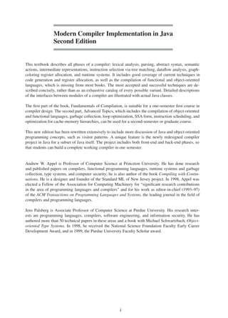 Modern Compiler Implementation in Java
Second Edition
This textbook describes all phases of a compiler: lexical analysis, parsing, abstract syntax, semantic
actions, intermediate representations, instruction selection via tree matching, dataflow analysis, graph-
coloring register allocation, and runtime systems. It includes good coverage of current techniques in
code generation and register allocation, as well as the compilation of functional and object-oriented
languages, which is missing from most books. The most accepted and successful techniques are de-
scribed concisely, rather than as an exhaustive catalog of every possible variant. Detailed descriptions
of the interfaces between modules of a compiler are illustrated with actual Java classes.
The first part of the book, Fundamentals of Compilation, is suitable for a one-semester first course in
compiler design. The second part, Advanced Topics, which includes the compilation of object-oriented
and functional languages, garbage collection, loop optimization, SSA form, instruction scheduling, and
optimization for cache-memory hierarchies, can be used for a second-semester or graduate course.
This new edition has been rewritten extensively to include more discussion of Java and object-oriented
programming concepts, such as visitor patterns. A unique feature is the newly redesigned compiler
project in Java for a subset of Java itself. The project includes both front-end and back-end phases, so
that students can build a complete working compiler in one semester.
Andrew W. Appel is Professor of Computer Science at Princeton University. He has done research
and published papers on compilers, functional programming languages, runtime systems and garbage
collection, type systems, and computer security; he is also author of the book Compiling with Contin-
uations. He is a designer and founder of the Standard ML of New Jersey project. In 1998, Appel was
elected a Fellow of the Association for Computing Machinery for “significant research contributions
in the area of programming languages and compilers” and for his work as editor-in-chief (1993–97)
of the ACM Transactions on Programming Languages and Systems, the leading journal in the field of
compilers and programming languages.
Jens Palsberg is Associate Professor of Computer Science at Purdue University. His research inter-
ests are programming languages, compilers, software engineering, and information security. He has
authored more than 50 technical papers in these areas and a book with Michael Schwartzbach, Object-
oriented Type Systems. In 1998, he received the National Science Foundation Faculty Early Career
Development Award, and in 1999, the Purdue University Faculty Scholar award.
i
 