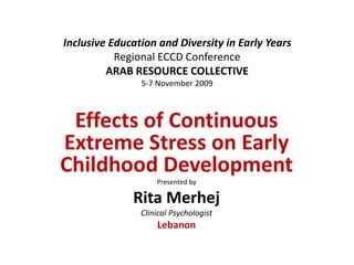 Inclusive Education and Diversity in Early Years
Regional ECCD Conference
ARAB RESOURCE COLLECTIVE
5-7 November 2009
Effects of Continuous
Extreme Stress on Early
Childhood Development
Presented by
Rita Merhej
Clinical Psychologist
Lebanon
 