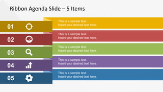 Ribbon Agenda Slide – 5 Items
01
02
03
04
05
This is a sample text.
Insert your desired text here.
This is a sample text.
Insert your desired text here.
This is a sample text.
Insert your desired text here.
This is a sample text.
Insert your desired text here.
This is a sample text.
Insert your desired text here.
 