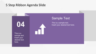5 Step Ribbon Agenda Slide
04
This is a
sample text.
Insert your
desired text
here.
Sample Text
This is a sample text.
Insert your desired text here.
 