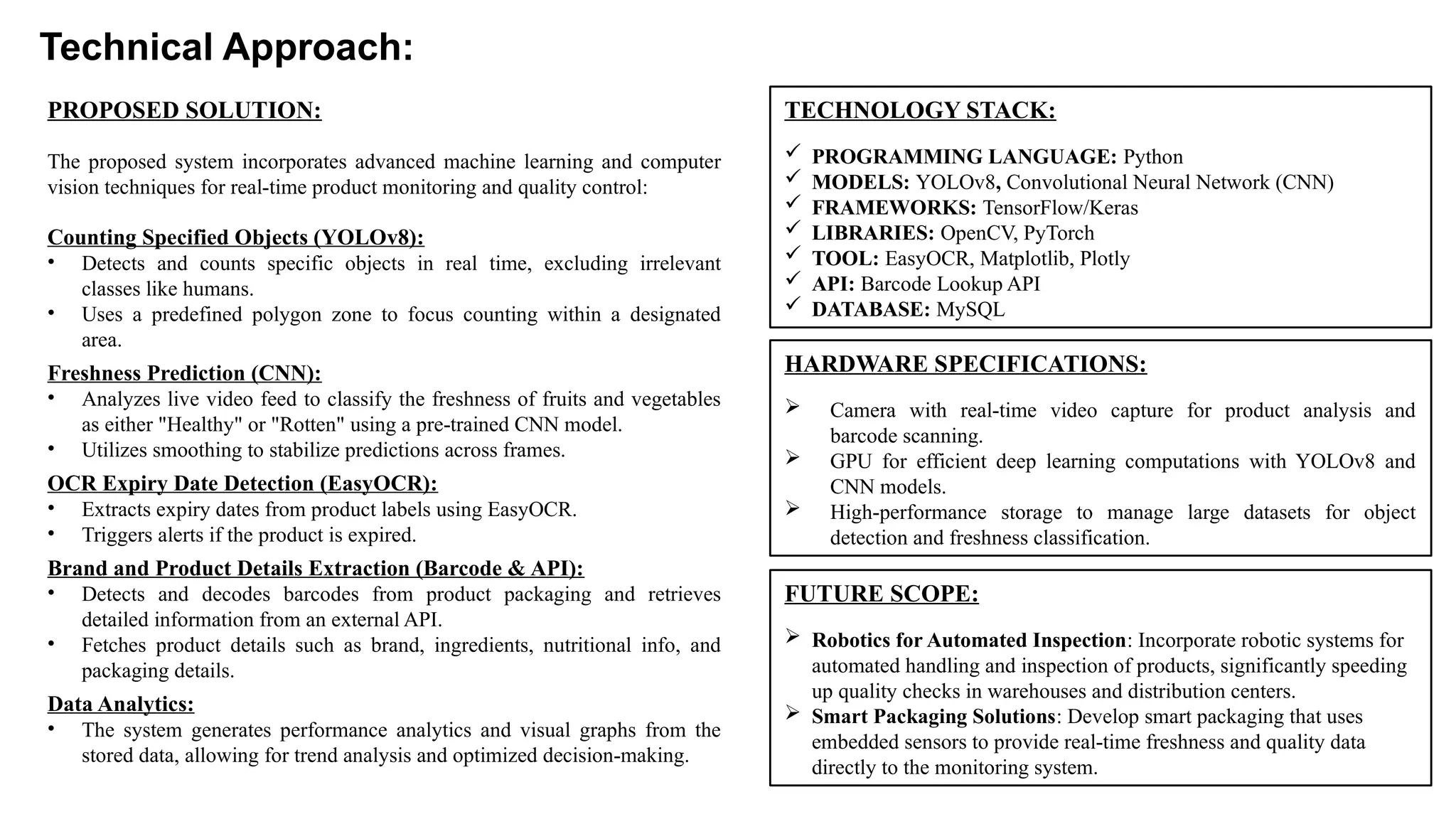 Technical Approach:
TECHNOLOGY STACK:
 PROGRAMMING LANGUAGE: Python
 MODELS: YOLOv8, Convolutional Neural Network (CNN)
 FRAMEWORKS: TensorFlow/Keras
 LIBRARIES: OpenCV, PyTorch
 TOOL: EasyOCR, Matplotlib, Plotly
 API: Barcode Lookup API
 DATABASE: MySQL
PROPOSED SOLUTION:
The proposed system incorporates advanced machine learning and computer
vision techniques for real-time product monitoring and quality control:
Counting Specified Objects (YOLOv8):
• Detects and counts specific objects in real time, excluding irrelevant
classes like humans.
• Uses a predefined polygon zone to focus counting within a designated
area.
Freshness Prediction (CNN):
• Analyzes live video feed to classify the freshness of fruits and vegetables
as either "Healthy" or "Rotten" using a pre-trained CNN model.
• Utilizes smoothing to stabilize predictions across frames.
OCR Expiry Date Detection (EasyOCR):
• Extracts expiry dates from product labels using EasyOCR.
• Triggers alerts if the product is expired.
Brand and Product Details Extraction (Barcode & API):
• Detects and decodes barcodes from product packaging and retrieves
detailed information from an external API.
• Fetches product details such as brand, ingredients, nutritional info, and
packaging details.
Data Analytics:
• The system generates performance analytics and visual graphs from the
stored data, allowing for trend analysis and optimized decision-making.
HARDWARE SPECIFICATIONS:
 Camera with real-time video capture for product analysis and
barcode scanning.
 GPU for efficient deep learning computations with YOLOv8 and
CNN models.
 High-performance storage to manage large datasets for object
detection and freshness classification.
FUTURE SCOPE:
 Robotics for Automated Inspection: Incorporate robotic systems for
automated handling and inspection of products, significantly speeding
up quality checks in warehouses and distribution centers.
 Smart Packaging Solutions: Develop smart packaging that uses
embedded sensors to provide real-time freshness and quality data
directly to the monitoring system.
 