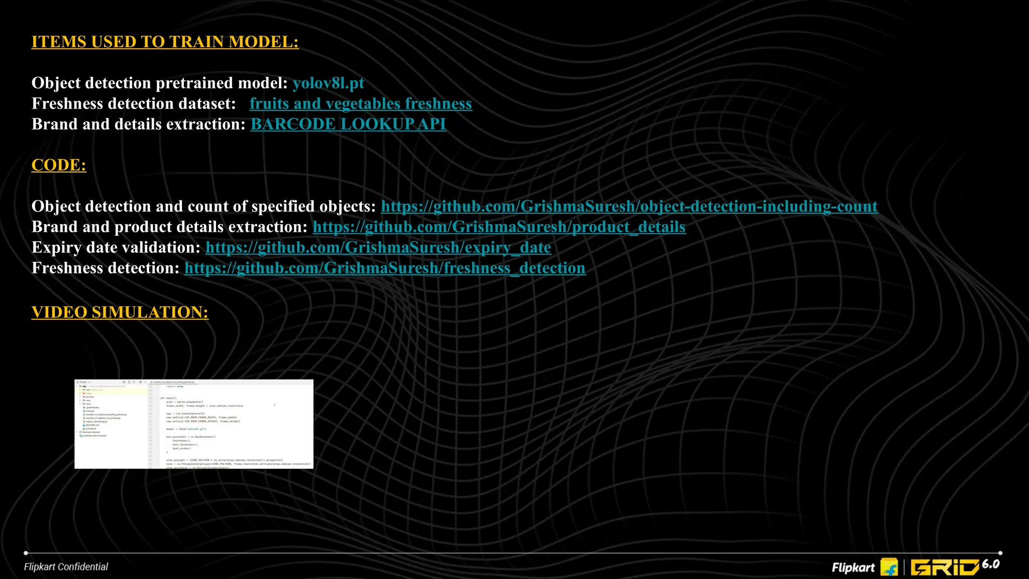 ITEMS USED TO TRAIN MODEL:
Object detection pretrained model: yolov8l.pt
Freshness detection dataset: fruits and vegetables freshness
Brand and details extraction: BARCODE LOOKUPAPI
CODE:
Object detection and count of specified objects: https://github.com/GrishmaSuresh/object-detection-including-count
Brand and product details extraction: https://github.com/GrishmaSuresh/product_details
Expiry date validation: https://github.com/GrishmaSuresh/expiry_date
Freshness detection: https://github.com/GrishmaSuresh/freshness_detection
VIDEO SIMULATION:
 