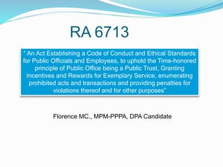 RA 6713
“ An Act Establishing a Code of Conduct and Ethical Standards
for Public Officials and Employees, to uphold the Time-honored
principle of Public Office being a Public Trust, Granting
Incentives and Rewards for Exemplary Service, enumerating
prohibited acts and transactions and providing penalties for
violations thereof and for other purposes”
Florence MC., MPM-PPPA, DPA Candidate
 