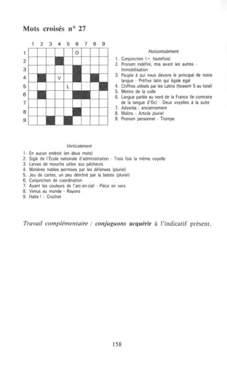Mots croisés n° 27
1
2
3
4
5
6
7
8
9
1 2 3 4 5 6 7 8 9
l---+--+---
Verticalement
1. En aucun endroit (en deux mots)
Horizontalement
1. Conjonction (= toutefois)
2. Pronom indéfini, mis avant les autres -
Immobilisation
3. Peuple à qui nous devons le principal de notre
langue - Préfixe latin qui égale égal
4. Chiffres utilisés par les Latins (feraient 5 au total)
5. Mettre de la colle
6. Langue parlée au nord de la France (le contraire
de la -langue d'Oc) - Deux voyelles à la suite
7. Adverbe : anciennement
8. Malins - Article pluriel
9. Pronom personnel - Trompe
2. Sigle de !'École nationale d'administration - Trois fois la même voyelle
3. Larves de mouche utiles aux pêcheurs
4. Matières nobles permises par les défenses (pluriel)
5. Jeu de cartes, un peu détrôné par la belote (pluriel)
6. Conjonction de coordination
7. Ayant les couleurs de l'arc-en-ciel - Pièce en vers
8. Venus au monde - Rayons
9. Halte ! - Crochet
Travail complémentaire: conjuguons acquérir à l'indicatif présent.
158
 
