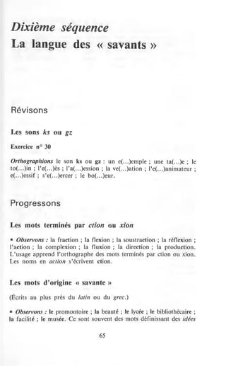 Dixième séquence
La langue des << savants >>
Révisons
Les sons ks u gz
Exercice n° 30
Orthographions le son ks ou gz : un e(...)emple ; une ta(...)e ; le
to(...)in ; l'e(...)ès ; l'a(...)ession ; la ve(...)atîon ; l'e(...)animateur ;
e(...)essif ; s'e(...)ercer ; le bo(...)eur.
Progressons
Les mots terminés par ction u xion
• Observons : la fraction ; la flexion ; la soustraction ; la réflexion ;
l'action ; la complexion ; la fluxion ; la direction ; la production.
L'usage apprend l'orthographe des mots terminés par ction ou xion.
Les noms en action s'écrivent ction.
Les mots d'origine « savante »
(Écrits au plus près du latin ou du grec.)
• Observons : le promontoire ; la beauté ; le lycée ; le bibliothécaire ;
la facilité ; le musée. Ce sont souvent des mots définissant des idées
65
 
