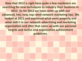 Now that 2012 is right here quite a few marketers are
searching for new techniques to industry their business in
       2012. So for 2012 we have come up with our
advanced, hot, new, top rated network marketing tips. We
  looked at 2011 and examined what went properly and
  what didn't in our network advertising and marketing
  organization and after that came up with our personal
     targets and tactics and organization achievement
                         guidelines.
 