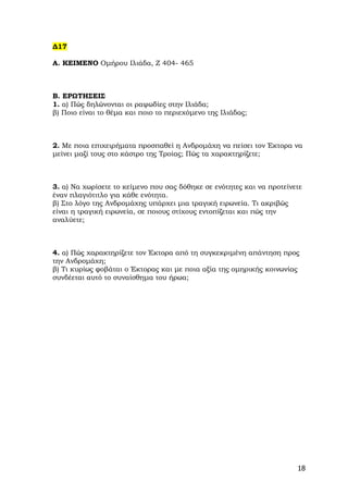 ∆17

Α. ΚΕΙΜΕΝΟ Οµήρου Ιλιάδα, Ζ 404- 465



Β. ΕΡΩΤΗΣΕΙΣ
1. α) Πώς δηλώνονται οι ραψωδίες στην Ιλιάδα;
β) Ποιο είναι το θέµα και ποιο το περιεχόµενο της Ιλιάδας;



2. Με ποια επιχειρήµατα προσπαθεί η Ανδροµάχη να πείσει τον Έκτορα να
µείνει µαζί τους στο κάστρο της Τροίας; Πώς τα χαρακτηρίζετε;



3. α) Να χωρίσετε το κείµενο που σας δόθηκε σε ενότητες και να προτείνετε
έναν πλαγιότιτλο για κάθε ενότητα.
β) Στο λόγο της Ανδροµάχης υπάρχει µια τραγική ειρωνεία. Τι ακριβώς
είναι η τραγική ειρωνεία, σε ποιους στίχους εντοπίζεται και πώς την
αναλύετε;



4. α) Πώς χαρακτηρίζετε τον Έκτορα από τη συγκεκριµένη απάντηση προς
την Ανδροµάχη;
β) Τι κυρίως φοβάται ο Έκτορας και µε ποια αξία της οµηρικής κοινωνίας
συνδέεται αυτό το συναίσθηµα του ήρωα;




                                                                       18
 