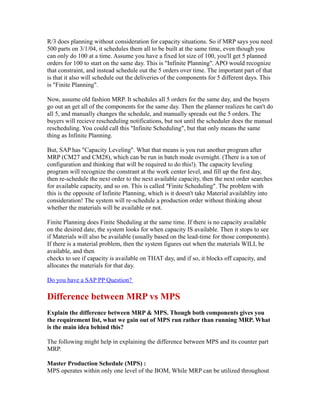 R/3 does planning without consideration for capacity situations. So if MRP says you need
500 parts on 3/1/04, it schedules them all to be built at the same time, even though you
can only do 100 at a time. Assume you have a fixed lot size of 100, you'll get 5 planned
orders for 100 to start on the same day. This is "Infinite Planning". APO would recognize
that constraint, and instead schedule out the 5 orders over time. The important part of that
is that it also will schedule out the deliveries of the components for 5 different days. This
is "Finite Planning".
Now, assume old fashion MRP. It schedules all 5 orders for the same day, and the buyers
go out an get all of the components for the same day. Then the planner realizes he can't do
all 5, and manually changes the schedule, and manually spreads out the 5 orders. The
buyers will recieve rescheduling notifications, but not until the scheduler does the manual
rescheduling. You could call this "Infinite Scheduling", but that only means the same
thing as Infinite Planning.
But, SAP has "Capacity Leveling". What that means is you run another program after
MRP (CM27 and CM28), which can be run in batch mode overnight. (There is a ton of
configuration and thinking that will be required to do this!). The capacity leveling
program will recognize the constrant at the work center level, and fill up the first day,
then re-schedule the next order to the next available capacity, then the next order searches
for available capacity, and so on. This is called "Finite Scheduling". The problem with
this is the opposite of Infinite Planning, which is it doesn't take Material availablity into
consideration! The system will re-schedule a production order without thinking about
whether the materials will be available or not.
Finite Planning does Finite Sheduling at the same time. If there is no capacity available
on the desired date, the system looks for when capacity IS available. Then it stops to see
if Materials will also be available (usually based on the lead-time for those components).
If there is a material problem, then the system figures out when the materials WILL be
available, and then
checks to see if capacity is available on THAT day, and if so, it blocks off capacity, and
allocates the materials for that day.
Do you have a SAP PP Question?
Difference between MRP vs MPS
Explain the difference between MRP & MPS. Though both components gives you
the requirement list, what we gain out of MPS run rather than running MRP. What
is the main idea behind this?
The following might help in explaining the difference between MPS and its counter part
MRP.
Master Production Schedule (MPS) :
MPS operates within only one level of the BOM, While MRP can be utilized throughout
 