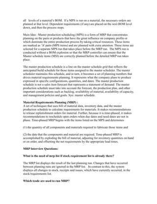 all levels of a material’s BOM. If a MPS is run on a material, the necessary orders are
planned at that level. Dependent requirements (if any) are placed on the next BOM level
down, and then the process stops.
Main Idea : Master production scheduling (MPS) is a form of MRP that concentrates
planning on the parts or products that have the great influence on company profits or
which dominate the entire production process by taking critical resources. These items
are marked as ‘A’ parts (MPS items) and are planned with extra attention. These items are
selected for a separate MPS run that takes place before the MRP run. The MPS run is
conducted without a BOM explosion so that the MRP controller can ensure that the
Master schedule items (MSI) are correctly planned before the detailed MRP run takes
place.
The master production schedule is a line on the master schedule grid that reflects the
anticipated build schedule for those items assigned to the master scheduler. The master
scheduler maintains this schedule, and in turn, it becomes a set of planning numbers that
drives material requirements planning. It represents what the company plans to produce
expressed in specific configurations, quantities, and dates. The master production
schedule is not a sales item forecast that represents a statement of demand. The master
production schedule must take into account the forecast, the production plan, and other
important considerations such as backlog, availability of material, availability of capacity,
and management policies and goals. Syn: master schedule.
Material Requirements Planning (MRP) :
A set of techniques that uses bill of material data, inventory data, and the master
production schedule to calculate requirements for materials. It makes recommendations
to release replenishment orders for material. Further, because it is time-phased, it makes
recommendations to reschedule open orders when due dates and need dates are not in
phase. Time-phased MRP begins with the items listed on the MPS and determines
(1) the quantity of all components and materials required to fabricate those items and
(2) the date that the components and material are required. Time-phased MRP is
accomplished by exploding the bill of material, adjusting for inventory quantities on hand
or on order, and offsetting the net requirements by the appropriate lead times.
MRP Interview Questions:
What is the need of mrp list if stock requirement list is already there?
The MRP list displays the result of the last planning run. Changes that have occurred
between planning runs are ignored in the MRP list. In contrast to this, the system
displays all changes in stock, receipts and issues, which have currently occurred, in the
stock/requirements list.
Which tcode are used to run MRP?
 