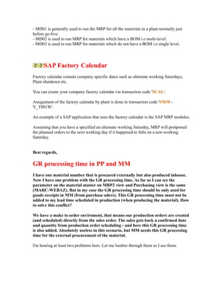 - MD01 is generally used to run the MRP for all the materials in a plant normally just
before go-live.
- MD02 is used to run MRP for materials which have a BOM i.e multi-level.
- MD03 is used to run MRP for materials which do not have a BOM i.e single level.
SAP Factory Calendar
Factory calendar contain company specific dates such as alternate working Saturdays,
Plant shutdown etc.
You can create your company factory calendar via transaction code 'SCAL'.
Assignment of the factory calendar by plant is done in transaction code 'SM30 -
V_T001W'.
An example of a SAP application that uses the factory calendar is the SAP MRP modules.
Assuming that you have a specified an alternate working Saturday, MRP will postponed
the planned orders to the next working day if it happened to falls on a non-working
Saturday.
Best regards,
GR processing time in PP and MM
I have one material number that is procured externally but also produced inhouse.
Now I have one problem with the GR processing time. As far as I can see the
parameter on the material master on MRP2 view and Purchasing view is the same
(MARC-WEBAZ). But in my case the GR processing time should be only used for
goods receipts in MM (from purchase oders). This GR processing time must not be
added to my lead time scheduled in production (when producing the material). How
to solve this conflict?
We have a make to order enviroment, that means our production orders are created
(and scheduled) directly from the sales order. The sales gets back a confirmed date
and quantity from production order scheduling - and here this GR processing time
is also added. Absolutely useless in this scenario, but MM needs this GR processing
time for the external procurement of the material.
I'm hearing at least two problems here. Let me lumber through them as I see them.
 