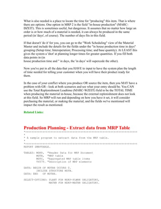 What is also needed is a place to locate the time for "producing" this item. That is where
there are options. One option in MRP 2 is the field "in-house production" (MARC-
DZEIT). This is sometimes useful, but dangerous. It assumes that no matter how large an
order is or how much of a material is needed, it can always be produced in the same
period (in 'days', of course). The number of days fits in this field.
If that doesn't 'do it' for you, you can go to the "Work Scheduling" view of the Material
Master and include the details for the fields under the "in house production time in days"
grouping (Setup time; Interoperation; Processing time; and base quantity). At LEAST this
gives the system a 'shot' at planning longer times for greater quantities. If you fill both
data points in (in
house production time and " in days, the 'in days' will supercede the other).
Now you've put in all the data that you HAVE to input to have the system plan the length
of time needed for telling your customer when you will have their product ready for
them.
In the case of your conflict where you produce OR source the item, then you MAY have a
problem with GR - look at both scenarios and see what your entry should be. You CAN
use the Total Replenishment Leadtime (MARC-WZEIT) field to be the TOTAL TIME
when producing the material in-house, because the external replenishment does not look
at this field. So MRP will run and depending on how you have it set, it will consider
purchasing the material, or making the material, and the fields we've mentioned will
impact the result as mentioned.
Related Links:
Production Planning - Extract data from MRP Table
*+++++++++++++++++++++++++++++++++++++++++++++++++++++++++++++++++++++++
*
* A sample program to extract data from the MRP table.
*
*+++++++++++++++++++++++++++++++++++++++++++++++++++++++++++++++++++++++
REPORT ZMRPTABLE.
TABLES: MDKP, "Header Data for MRP Document
MDTB, "MRP table
MDTC, "Aggregated MRP table items
T457T. "Description of MRP elements
DATA: BEGIN OF MDTBX OCCURS 0.
INCLUDE STRUCTURE MDTB.
DATA: END OF MDTBX.
SELECT-OPTIONS: PLANT FOR MDKP-PLWRK OBLIGATORY,
MATNR FOR MDKP-MATNR OBLIGATORY.
 
