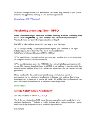With these three parameters, it is possible that you can set it up correctly in your system
to enable the appropriate planning of your material requirement.
Do you have a SAP PP Question?
Purchasing processing Time - OPPQ
Please refer above subject and would like to do following. External Processing Time
I have set in using OPPQ. My client want this time set differently for different
Vendor. Is there any userexit or customization settings?
For MRP to take lead time by supplier, you need to have 3 settings:
1) The config in OPPQ - External procurement at plant level (or OPPR at MRP grp -
Scheduling/doc. type) should have the check box marked to read
SchedAgreem/Inforecord leadtime (T399D-GTERM)
2) You should have a contract/schedule agreement, or a purchase info record maintained
for that plant-material-vendor combination
3) You should maintain source list (ME01) for the contract/schedule agreement, or info
record. This changes the default behavior of MRP to use leadtime by supplier, rather than
material master leadtime. When both contract and info record exist, the contract will take
precedence.
Please watchout for the case if you're already using contracts/info records in
procurement, but not using them for planning. In this case your leadtime data in these
documents may be incorrect, or may be left blank - this will be interpreted as zero if you
make this change implementation, as mentioned in the steps above.
Related Links:
Define Safety Stock Availability
The IMG can be set in SM30 - V_438M_S
You define per plant and per MRP group the percentage of the safety stock that is to be
available for planning. This helps to avoid a situation where order proposals are created
unnecessarily by the system to cover small shortage quantities.
For example:
 