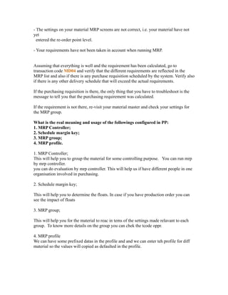 - The settings on your material MRP screens are not correct, i.e. your material have not
yet
entered the re-order point level.
- Your requirements have not been taken in account when running MRP.
Assuming that everything is well and the requirement has been calculated, go to
transaction code MD04 and verify that the different requirements are reflected in the
MRP list and also if there is any purchase requisition scheduled by the system. Verify also
if there is any other delivery schedule that will exceed the actual requirements.
If the purchasing requisition is there, the only thing that you have to troubleshoot is the
message to tell you that the purchasing requirement was calculated.
If the requirement is not there, re-visit your material master and check your settings for
the MRP group.
What is the real meaning and usage of the followings configured in PP:
1. MRP Controller;
2. Schedule margin key;
3. MRP group;
4. MRP profile.
1. MRP Controller;
This will help you to group the material for some controlling purpose. You can run mrp
by mrp controller.
you can do evaluation by mrp controller. This will help us if have different people in one
organisation involved in purchasing.
2. Schedule margin key;
This will help you to determine the floats. In case if you have production order you can
see the impact of floats
3. MRP group;
This will help you for the material to reac in tems of the settings made relavant to each
group. To know more details on the group you can chek the tcode oppr.
4. MRP profile
We can have some prefixed datas in the profile and and we can enter teh profile for diff
material so the values will copied as defaulted in the profile.
 