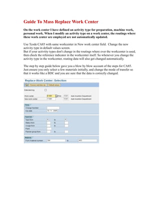 Guide To Mass Replace Work Center
On the work center I have defined an activity type for preparation, machine work,
personal work. When I modify an activity type on a work center, the routings where
these work center are employed are not automatically updated.
Use Tcode CA85 with same workcenter in New work center field. Change the new
activity type in default values screen.
But if your activtity types don't change in the routings where ever the workcenter is used,
then check the reference indicator in the workcenter itself. So whenever you change the
activity type in the workcenter, routing data will also get changed automatically.
The step by step guide below gave you a blow by blow account of the steps for CA85.
Just ensure you only select a few materials initially, and change the mode of transfer so
that it works like a BDC and you are sure that the data is correctly changed.
 