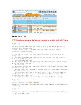 SAP PP Tips by : Raj
Planning separately via Storage Location or Vendor with MRPArea
Steps 1 :-
You must convert the existing planning file (table MDVM) to the new
planning file (table DBVM)
in order to be able to use MRP areas in materials requirements
planning. Transaction OM0F.
1. During the conversion, the system creates a plant MRP area for
every plant.
2. The existing planning file entries are copied from the planning
file used up to now into
the new planning file.
3. The system deletes the planning file that had been used up to now
after the conversion has
taken place.
4. At client level, the indicator Planning file entries for MRP area
converted is set in a
system table. This indicator causes material requirements planning
to be carried out using
planning file entries at MRP area level from this point onwards.
5. The report also converts the individual customer planning file
entries at plant level to
individual customer planning file entries at MRP area level.
Steps 2 :-
Activate MRP Area in SM30 - T000MD.
(Material requirements planning with MRP areas cannot be reversed once
activated).
Steps 3 :-
During conversion in Steps 1, SAP will automatically create a MRP area
for all your existing
 
