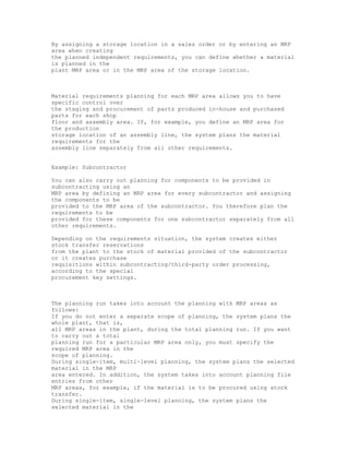By assigning a storage location in a sales order or by entering an MRP
area when creating
the planned independent requirements, you can define whether a material
is planned in the
plant MRP area or in the MRP area of the storage location.
Material requirements planning for each MRP area allows you to have
specific control over
the staging and procurement of parts produced in-house and purchased
parts for each shop
floor and assembly area. If, for example, you define an MRP area for
the production
storage location of an assembly line, the system plans the material
requirements for the
assembly line separately from all other requirements.
Example: Subcontractor
You can also carry out planning for components to be provided in
subcontracting using an
MRP area by defining an MRP area for every subcontractor and assigning
the components to be
provided to the MRP area of the subcontractor. You therefore plan the
requirements to be
provided for these components for one subcontractor separately from all
other requirements.
Depending on the requirements situation, the system creates either
stock transfer reservations
from the plant to the stock of material provided of the subcontractor
or it creates purchase
requisitions within subcontracting/third-party order processing,
according to the special
procurement key settings.
The planning run takes into account the planning with MRP areas as
follows:
If you do not enter a separate scope of planning, the system plans the
whole plant, that is,
all MRP areas in the plant, during the total planning run. If you want
to carry out a total
planning run for a particular MRP area only, you must specify the
required MRP area in the
scope of planning.
During single-item, multi-level planning, the system plans the selected
material in the MRP
area entered. In addition, the system takes into account planning file
entries from other
MRP areas, for example, if the material is to be procured using stock
transfer.
During single-item, single-level planning, the system plans the
selected material in the
 