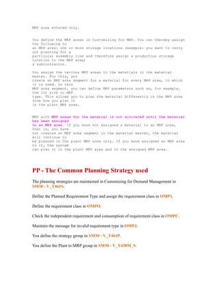 MRP area entered only.
You define the MRP areas in Customizing for MRP. You can thereby assign
the following to
an MRP area: one or more storage locations (example: you want to carry
out planning for a
particular assembly line and therefore assign a production storage
location to the MRP area)
a subcontractor.
You assign the various MRP areas to the materials in the material
master. For this, you
create an MRP area segment for a material for every MRP area, in which
it is used. In this
MRP area segment, you can define MRP parameters such as, for example,
the lot size or MRP
type. This allows you to plan the material differently in the MRP area
from how you plan it
in the plant MRP area.
MRP with MRP areas for the material is not activated until the material
has been assigned
to an MRP area. If you have not assigned a material to an MRP area,
that is, you have
not created an MRP area segment in the material master, the material
will continue to
be planned in the plant MRP area only. If you have assigned an MRP area
to it, the system
can plan it in the plant MRP area and in the assigned MRP area.
PP - The Common Planning Strategy used
The planning strategies are maintained in Customizing for Demand Management in
SM30 - V_T461S.
Define the Planned Requirement Type and assign the requirement class in OMP1.
Define the requirement class in OMPO.
Check the independent requirement and consumption of requirement class in OMPC.
Maintain the message for invalid requirement type in OMPJ.
You define the strategy group in SM30 - V_T461P.
You define the Plant to MRP group in SM30 - V_T438M_S.
 
