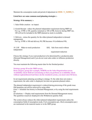 Maintain the consumption mode and period of adjustment in SM30 - V_T438M_V.
Listed here are some common used planning strategies :-
Strategy 10 in summary :-
1. Sales Order creation - no impact.
2. Goods Receipt - reduce the planned independent requirement during MRP run
For e.g. if PIR is 100, quantity remained as 100 in PIR, however during MRP run,
100 will not be included in the MRP planned as stock is available.
3. Delivery - minus the quantity for the oldest planned independent in demand
management.
For e.g. if PIR is 100 and delivery 90, PIR becomes 10 (withdrawal 90).
10 LSF Make-to-stock production KSL Sale from stock without
independent
requirement reduction
Choose this strategy if you want production to be determined by a production plan
(Demand Management) and if you do not want sales orders to influence production
directly.
You must maintain the following master data for the finished product:
Strategy group 10 on the MRP screen.
Item category group (for example, NORM) on the Sales Organization screen.
Availability check field in Customizing so that you perform an availability check
without replenishment lead times (in the standard system, you must enter 02 here).
In net requirements planning according to strategy 10, the order does not create a
requirement; the sales order is displayed, but does not generate planned orders.
The planned independent requirement is reduced during processing of the goods issue.
Old quantities can still be retrieved by using either
Goto -> Schedule line history in Demand Management, or by using the total requirements
list
(Evaluations -> Display total requirements from the Demand Management menu).
The quantities issued are displayed in the Withdrawal quantity field.
The system always reduces the oldest planned independent requirements unless the
consumption fields (Consumption mode, Fwd consumption per., Bwd consumption per.)
are maintained in the material master or in the MRP group.
 