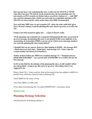 Does anyone know why a planning file entry would exist for NETCH or NETPL
when there has been NO activity on the material since the last planning run? No
movements, no PO's created, no Orders taken, no activity whatsoever . . . and MRP
ran, created a planned order, which was converted to a requisition and then a PO.
This PO was converted for a date earlier than what MRP recommended.
Now each time MRP runs, we get exception #15 - delay the order until later (gives
date). We don't change it and the planning file entry doesn't go away, even after the
run.
Found a note that seemed to apply, but . . . I guess it doesn't really.
"If the planning run terminates for a material with planning file entry on account of
an error message, the planning file entry is not deleted if this is not explicitly set in
customizing. In transaction OMDY, you can set for which errors (message number)
you want the planning file entry being deleted."
I thought this was my answer. However, after looking in OMDY - the message #015
= Dates incorrect (start date > finish date). And message #15 = Enter value for
version number increment (VersNumIncr.).
Neither of these defines my MRP List exception message 15 = "Postpone process
(28.06.2004/26.06.2004)" - on a current date of 03/06/2004. It's CLOSE, but not the
first message.
So if I set the field for the deletion of the planning file entry, it still wouldn't affect
my real problem - trying to get this entry to 'go away' after doing what it was
supposed to do.
Please Check CS15 - where used list. May be this material has been added to a BOM of a
product/Assy, which has caused an entry in planning file.
Check MD04 for the source of reqt.
Also check MD63, if a PIR exists.
If not, delete from planning file. Try report RMMDVM10 - consistency check.
Related Links:
Planning Strategy Selection
Selection priority for planning strategy is:
 