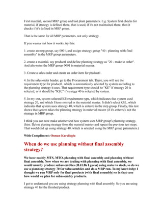 First material, second MRP group and last plant parameters. E.g. System first checks for
material, if strategy is defined there, that is used, if it's not maintained there, then it
checks if it's defined in MRP group.
That is the same for all MRP parameters, not only strategy.
If you wanna test how it works, try this:
1. create an mrp group, say 0001, and assign strategy group "40 - planning with final
assembly" in the MRP group parameters.
2. create a material, say product1 and define planning strategy as "20 - make to order".
And also enter the MRP group 0001 in material master.
3. Create a sales order and create an order item for product1.
4. In the sales order header, go to the Procurement tab. There, you will see the
requirement type for product1, which is automatically selected by system according to
the planning strategy it uses. That requirement type should be "KE" if strategy 20 is
selected, or it should be "KSL" if strategy 40 is selected by system.
5. In my test, system selected KE requirement type, which indicates that system used
strategy 20, and which I have entered in the material master. It didn't select KSL, which
indicates that system uses strategy 40, which is entered in the mrp group. Finally, this test
shows that system takes the planning strategy in material master (if it's entered), not the
strategy in MRP group.
I think you can now make another test how system uses MRP group's planning strategy.
(hint: Delete planing strategy from the material master and repeat the previous test steps.
That would end up using strategy 40, which is selected using the MRP group parameters.)
With Compliment: Osman Karslioglu
When do we use planning without final assembly
strategy?
We have mainly MTS, MTO, planning with final assembly and planning without
final assembly. Now when we are dealing with planning with final assembly, we
would usually produce subassemblies (HALBs I guess) using make to stock, so do we
use a planning strategy 70 for subassemblies and do a MRP run. To my knowledge I
thought we run MRP only for final products (with final assembly) so in that case
how would we plan for subassembly products.
I get to understand you are using strategy planning with final assembly. So you are using
strategy 40 for the finished product.
 