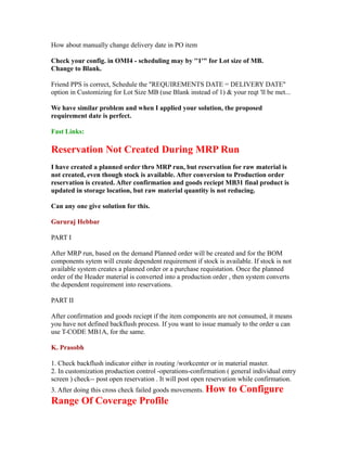 How about manually change delivery date in PO item
Check your config. in OMI4 - scheduling may by ''1'" for Lot size of MB.
Change to Blank.
Friend PPS is correct, Schedule the "REQUIREMENTS DATE = DELIVERY DATE"
option in Customizing for Lot Size MB (use Blank instead of 1) & your reqt 'll be met...
We have similar problem and when I applied your solution, the proposed
requirement date is perfect.
Fast Links:
Reservation Not Created During MRP Run
I have created a planned order thro MRP run, but reservation for raw material is
not created, even though stock is available. After conversion to Production order
reservation is created. After confirmation and goods reciept MB31 final product is
updated in storage location, but raw material quantity is not reducing.
Can any one give solution for this.
Gururaj Hebbar
PART I
After MRP run, based on the demand Planned order will be created and for the BOM
components sytem will create dependent requirement if stock is available. If stock is not
available system creates a planned order or a purchase requistation. Once the planned
order of the Header material is converted into a production order , then system converts
the dependent requirement into reservations.
PART II
After confirmation and goods reciept if the item components are not consumed, it means
you have not defined backflush process. If you want to issue manualy to the order u can
use T-CODE MB1A, for the same.
K. Prasobh
1. Check backflush indicator either in routing /workcenter or in material master.
2. In customization production control -operations-confirmation ( general individual entry
screen ) check-- post open reservation . It will post open reservation while confirmation.
3. After doing this cross check failed goods movements. How to Configure
Range Of Coverage Profile
 