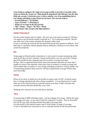 I am trying to configure the range of coverage profile to provide a 6 months safety
stock, in which the 'target cov' field should be populated with 180 days, but the that
field only accepts 2 characters max. Is there another way of accomplishing this or
am I doing something wrong. Please let me know. The current setup is:
- Period Indicator = M (Month)
- Type of Period = 1 (Workdays)
- Range of coverage in the first period:
- Min = blank; Target = 90; Max = blank
In this Target value accepts only digit numbers.
Muthu Chinnadurai
Yes the system accepts only two digits. But since you want stock coverage for 180 days.
Use target as say 60 and the number of periods as 3 . Try it and keep us posted. But the
one other issue is the system calculates the dynamic safety stock.
It easy to calculate the stock for the first period but for the later periods its difficult. So if
later there is a problem with the quantity then its difficult to calculate or cross check what
system has proposed.
Raj
Using target as 60 and number of periods as 3, only results in system maintaining safety
stock for 60 days for first 3 periods. I found out that there is no way out of this. Strange
that SAP wouldn't let the companies plan for inventory coverage more than
99 days. This is a pharmaceutical client whose procurement lead times are more than 5
months for some of the materials, where they want to maintain a 6 month coverage and
SAP wouldn't allow to achieve it. Am I doing something wrong here. Is there another way
of maintaining dynamic safety stock for 180 days requirements coverage? Please share
your knowledge.
Muthu
Please let me know in details how the profile coverage works in SAP. In details means
how it is being calculated and what is being considered. As I am figuring how I could
make use of this function that my customer require us to keep 15 days inventory and
customer forecast flucuates drastically every week.
Thanking all in advance for your kind advice and help.
Alicia
In customizing in MRP calculation menu , you have Range of coverage. Define the range
of coverage you want , as you said 15 days for a period of 3 months. Then in the profile
first fill the Avg. daily req data and then the range of coverage data.
Use this profile in the material master mrp II view(I think), in range of coverage.
As far as calcualtion are concerned its very to calcualte the Qty for the first period and
 