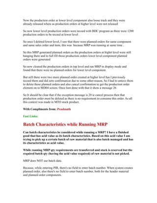 Now the production order at lower level component also loose track and they were
already released where as production orders at higher level were not released
So now lower level production orders were tecoed with BDC program as there were 1200
production orders to be tecoed at lower level .
So once I deleted lower level, I saw that there were planned orders for same component
and same sales order and item, this was because MRP was running at same time .
So this MRP generated planned orders as the production orders at highrt level were still
hanging there and to full fill those production orders lower level component planned
orders were generated
So now cleared the production orders in top level and ran MRP in display mode and
found that there were no planned orders for lower level component.
But still there were two more planned order created at higher level has I previously
tecoed them and did zero confirmation due to some other reason, So I had to unteco them
to delete these planned orders and also cancel confirmation to get the production order
element on to MD04 screen. Once Iam done with that it show a message 26
So It should be clear that if the exception message is 20 ie cancel process then that
production order must be deleted as there is no requirement to consume this order. As all
this context was made in MTO stock product.
With Compliments from: Prashanth
Fast Links:
Batch Characteristics while Running MRP
Can batch characteristics be considered while running a MRP? I have a finished
good that has acid value as its batch characteristics. Based on this acid value I am
trying to pick up a certain batch of raw material that is also batch managed and has
its characteristics as acid value.
While running MRP qty requirements are transferred and stock is reserved but the
required batch qty (having the acid value required) of raw material is not picked.
MRP does NOT use batch data.
Because, while entering PIR, there's no field to enter batch number. When system creates
planned order, also there's no field to enter batch number, both for the header material
and planned order components.
 