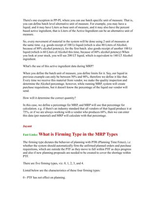 There's one exception in PP-PI, where you can use batch specific unit of measure. That is,
you can define batch level alternative unit of measure. For example, you may have a
liquid, and it may have Liters as base unit of measure, and it may also have the percent
based active ingredient, that is Liters of the Active Ingredient can be an alternative unit of
measure.
So, every movement of material in the system will be done using 2 unit of measures at
the same time. e.g. goods receipt of 100 Lt liquid (which is also 80 Liters of Alcohol,
because of 80% alcohol potency), for the first batch. also goods receipt of another 100 Lt
liquid (which is 60 Liters of Alcohol this time, because of 60% alcohol potency) When
you look at your stock, you will see 200 LT liquid, which is equivalent to 140 LT Alcohol
ingredient.
What's the use of this active ingredient data during MRP?
When you define the batch unit of measure, you define limits for it. Say, our liquid in
previous example can only be between 50% and 90%, therefore we define it like that.
Every time we receive this material from vendor, we make the quality inspection and
determine the Alcohol percentage. however, while running MRP, system will create
purchase requisitions, but it doesn't know the percentage of the liquid our vendor will
send.
How will it determine the correct quantity?
In this case, we define a percentage for MRP, and MRP will use that percentage for
calculation. e.g. if there's an industry standard that all vendors of that liquid produce it at
75%, or if we are always working with a vendor who produces 68%, then we can enter
this data (per material) and MRP will calculate with that percentage.
Jayant
Fast Links: What is Firming Type in the MRP Types
The firming type dictates the behavior of planning with PTR (Planning Time Fence), i.e
whether the system should automatically firm the unfirmed planned orders and purchase
requisitions, which are outside the PTF as they move to fall within PTF as days progress
and also if new planning proposals are needed to be created to cover the shortage within
PTF.
There are five firming types, viz. 0, 1, 2, 3, and 4.
Listed below are the characteristics of these four firming types:
0 - PTF has not effect on planning.
 