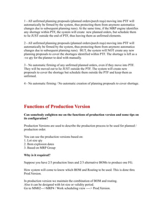 1 - All unfirmed planning proposals (planned orders/purch reqs) moving into PTF will
automatically be firmed by the system, thus protecting them from anymore automatica
changes due to subsequent planning runs). At the same time, if the MRP engine identifies
any shortage within PTF, the system will create new planned orders, but schedule them
to lie JUST outside the end of PTF, thus leaving them as unfirmed elements.
2 - All unfirmed planning proposals (planned orders/purch reqs) moving into PTF will
automatically be firmed by the system, thus protecting them from anymore automatica
changes due to subsequent planning runs). BUT, the system will NOT create any new
planning proposals to cover the shortages identified within PTF. The shortage is left as a
-ve qty for the planner to deal with manually.
3 - No automatic firming of any unfirmed planned orders, even if they move into PTF.
They will be moved out to lie JUST outside the PTF. The system will create new
proposals to cover the shortage but schedule them outside the PTF and keep them as
unfirmed.
4 - No automatic firming / No automatic creation of planning proposals to cover shortage.
Functions of Production Version
Can somebody enlighten me on the functions of production version and some tips on
its configuration?
Production Versions are used to describe the production process to be used for planned /
production order.
You can use the production versions based on:
1. Lot size qty
2. Bom explosion dates
3. Based on MRP Group
Why is it required?
Suppose you have 2/3 production lines and 2/3 alternative BOMs to produce one FG.
How system will come to know which BOM and Routing to be used. This is done thru
Prod.Version.
In production version we maintain the combination of BOM and routing.
Also it can be designed with lot size or validity period.
Go to MM02--->MRP4 / Work scheduling view ----> Prod.Version.
 