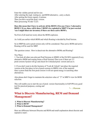 Enter the validity period and lot size.
After entering the reqd. routing no. and BOM alternative , carry a check.
After getting the Green signals ,Continue.
Thus you have saved the prod. version.
Mass processing TCode- C223.
Does this mean that I have to activate all the BOM’s if in case I have 3 alternative
BOM’s? if yes, then, will it these 3 BOM’s be exploded in MRP? I’m just worried
‘coz I might bloat our inventory if there are three active BOM’s.
No.First of all need not worry about the BOM explosion.
As I told you earlier which BOM and which Routing is decided by Prod.Version.
So in MRP the active prod.version only will be considered. Thus active BOM and active
Routing will be used for MRP.
The question comes: How to deactivate the alternative BOMs and Routing?
Two Ways:
1. You lock all other non-relevant Prod.Versions in MM02 of the FG/SFG material.(Every
alternative BOM and routing forms a Prod.Version) Thus even if there are 2/3
prod.versions System will go and check for Unlocked prod. version and use it.
2. If you don't want to do this business of "Lock & Unlock" just place the required
version at the first place in list of prod.versions in MRP4 view of the material.
Once system finds the first prod.version it will not spend energy in searching other
alternatives.
Also please.don't forget to maintain the selection value of "2" in MRP 4 view for BOM
selection.
This will enable you to start the use of prod. version functionality in SAP-PP.(very good
tool for practical purposes, costing and
MRP). *-- : Praveen
What is Discrete Manufacturing, REM and Demand
Management?
1. What is Discrete Manufacturing?
2. What is REM?
3. What is Demand Management?
Here are difference between Discrete and REM and small explanation about discrete and
repetative manf.:
 