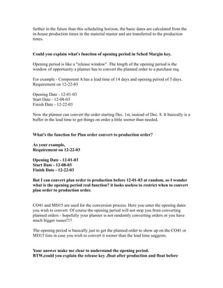 further in the future than this scheduling horizon, the basic dates are calculated from the
in-house production times in the material master and are transferred to the production
times.
Could you explain what's function of opening period in Sched Margin key.
Opening period is like a "release window". The length of the opening period is the
window of opportunity a planner has to convert the planned order to a purchase req.
For example - Component A has a lead time of 14 days and opening period of 5 days.
Requirement on 12-22-03
Opening Date - 12-01-03
Start Date - 12-08-03
Finish Date - 12-22-03
Now the planner can convert the order starting Dec. 1st, instead of Dec. 8. It basically is a
buffer in the lead time to get things on order a little sooner than needed.
What's the function for Plan order convert to production order?
As your example,
Requirement on 12-22-03
Opening Date - 12-01-03
Start Date - 12-08-03
Finish Date - 12-22-03
But I can convert plan order to production before 12-01-03 at random, so I wonder
what is the opening period real function? it looks useless to restrict when to convert
plan order to production order.
CO41 and MD15 are used for the conversion process. Here you enter the opening dates
you wish to convert. Of course the opening period will not stop you from converting
planned orders - hopefully your planner is not randomly converting orders or you have
much bigger issues!!!!
The opening period is basically just to get the planned order to show up on the CO41 or
MD15 lists in case you wish to convert it sooner than the lead time suggests.
Your answer make me clear to understand the opening period.
BTW,could you explain the release key ,float after production and float before
 