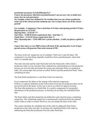 production parameter in SchedMargin key?
I know the parameter affection in production,but I am not sure why to define how
many days in each parameter.
for example, release key defined for 10 workdays,but you can release production
order out of the release period randomly.any way to stop release out of the release
period?
For example - Component A has a lead time of 14 days and opening period of 5 days.
Requirement on 12-22-03
Opening Date - 12-01-03 ???
Start Date - 12-08-03 (from requirement date - lead time ?)
Finish Date - 12-22-03 (from requirement date ?)
Why Openning date = 12/01/2003 how system calculate , Could you please explain to
me..
I know that when we run MRP system will check if the opening date is out of open
period system will generate Plan order instead of PR .
The times in the sch. margin key are in workdays. That's how it gets the dates. The
component I was describing originally would have been a purchased part, where lead
time is in calendar days.
The order start date and the order finish date form the framework within which a
production order is to be executed. Since malfunctions and disturbances in the production
process can never be fully prevented, the system uses particular floats in a production
order. The system takes into account so-called "before and after production floats" when
scheduling an order.
The float before production is a start float. It has two functions:
It can compensate for delays in the staging of the material components.
If there is a capacity bottleneck at the work centers involved, the production dates can be
moved forward in the future. In this way it serves as a float for capacity leveling.
The float after production is a finish float. It is used to compensate for unexpected
disturbances in the production process, so that they do not delay the scheduled finish
date.
The floats before and after production are defined for each material using a scheduling
margin key. This scheduling margin key is automatically transferred from the material
master when an order is created. However, you can change the times in the order.
The system calculates the scheduled start of the order by adding the float before
production to the order start date. It calculates the scheduled finish of the order by
subtracting the float after production from the order finish date.
 