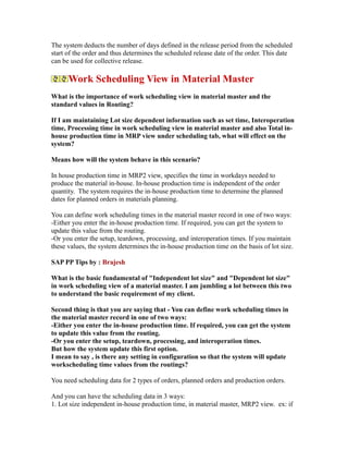 The system deducts the number of days defined in the release period from the scheduled
start of the order and thus determines the scheduled release date of the order. This date
can be used for collective release.
Work Scheduling View in Material Master
What is the importance of work scheduling view in material master and the
standard values in Routing?
If I am maintaining Lot size dependent information such as set time, Interoperation
time, Processing time in work scheduling view in material master and also Total in-
house production time in MRP view under scheduling tab, what will effect on the
system?
Means how will the system behave in this scenario?
In house production time in MRP2 view, specifies the time in workdays needed to
produce the material in-house. In-house production time is independent of the order
quantity. The system requires the in-house production time to determine the planned
dates for planned orders in materials planning.
You can define work scheduling times in the material master record in one of two ways:
-Either you enter the in-house production time. If required, you can get the system to
update this value from the routing.
-Or you enter the setup, teardown, processing, and interoperation times. If you maintain
these values, the system determines the in-house production time on the basis of lot size.
SAP PP Tips by : Brajesh
What is the basic fundamental of "Independent lot size" and "Dependent lot size"
in work scheduling view of a material master. I am jumbling a lot between this two
to understand the basic requirement of my client.
Second thing is that you are saying that - You can define work scheduling times in
the material master record in one of two ways:
-Either you enter the in-house production time. If required, you can get the system
to update this value from the routing.
-Or you enter the setup, teardown, processing, and interoperation times.
But how the system update this first option.
I mean to say , is there any setting in configuration so that the system will update
workscheduling time values from the routings?
You need scheduling data for 2 types of orders, planned orders and production orders.
And you can have the scheduling data in 3 ways:
1. Lot size independent in-house production time, in material master, MRP2 view. ex: if
 