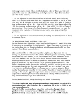 in house production time is 2 days, it will schedule the order for 2 days, and it doesn't
matter if the order size is 1 or 1000, they are both produced in 2 days. (I never met any
case that fits this situation)
2. Lot size dependent in-house production time, in material master, Workscheduling
view. ex: if you have 5 day setup time, and 1 day production time for lot size of 10, then
your order will be scheduled according to the order size. if your order is for 10, then your
total production time will be 5 day + 1 day x 10 / 10, which is 6 days. If your order is for
100, then your total production time will be 5 day + 1 day x 100 / 10, which is 15 days. 5
day setup time will not change when the order quantity changes, because you make the
setup once at the beginning of the production, and use the same setup during whole
production.
3. Lot size dependent in-house production time, in routing. The same calculation of above
will be used for this.
So, which of these data is used for the 2 order types?
For the planned orders, for default, system uses the times in number 2 above. If that data
is not entered, system will use the time in number 1 above. If you want the system to use
the routing data, then you should use lead-time scheduling parameter in MRP run, then
system will use data in number 3 above.
(The idea behind this is, MRP run always takes long time, and if you want it to use
routing data, that will also increase this run time. Therefore, you can use routing but take
results after long MRP run time, or you can use approximate times but take the results
after short MRP run. This was very crucial before, because at those times hardware
technology was not enough to process too much data in short time, when MRP run was
taking days and days. But now is not that crucial, that's my personal opinion. As I said
before, you can use routing data but take results after long MRP run time, or you can use
approximate times but take the results after short MRP run, however, there's one other
way which is a combination of these two: You can use the system to update the data in
number 2 using the data in number 3, which is called the update of material master from
routing. In that case, the approximate production times in material master will be as close
as possible to the actual production times. In that case, not only MRP run will not take
long time, but also we will get much better results.)
For the production orders, always the routing data is used for scheduling.
Now, I am cleared that what is independent and dependent lot size. but still there is
one confusion in my mind that where did we mentioned this lot size i.e 10,100 as per
your example in case 2.
Secondly, I didnt understand your second last sentence (i.e.the approximate
production times in material master will be as close as possible to the actual
production times). Can you please clear me this sentence with suitable example.
 