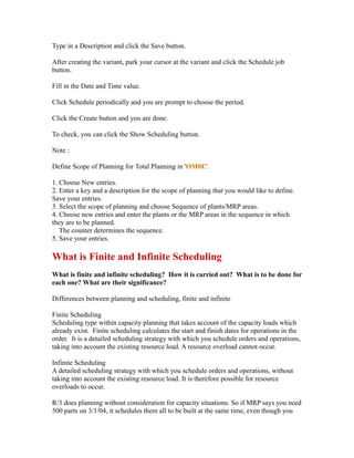 Type in a Description and click the Save button.
After creating the variant, park your cursor at the variant and click the Schedule job
button.
Fill in the Date and Time value.
Click Schedule periodically and you are prompt to choose the period.
Click the Create button and you are done.
To check, you can click the Show Scheduling button.
Note :
Define Scope of Planning for Total Planning in 'OM0E'.
1. Choose New entries.
2. Enter a key and a description for the scope of planning that you would like to define.
Save your entries.
3. Select the scope of planning and choose Sequence of plants/MRP areas.
4. Choose new entries and enter the plants or the MRP areas in the sequence in which
they are to be planned.
The counter determines the sequence.
5. Save your entries.
What is Finite and Infinite Scheduling
What is finite and infinite scheduling? How it is carried out? What is to be done for
each one? What are their significance?
Differences between planning and scheduling, finite and infinite
Finite Scheduling
Scheduling type within capacity planning that takes account of the capacity loads which
already exist. Finite scheduling calculates the start and finish dates for operations in the
order. It is a detailed scheduling strategy with which you schedule orders and operations,
taking into account the existing resource load. A resource overload cannot occur.
Infinite Scheduling
A detailed scheduling strategy with which you schedule orders and operations, without
taking into account the existing resource load. It is therefore possible for resource
overloads to occur.
R/3 does planning without consideration for capacity situations. So if MRP says you need
500 parts on 3/1/04, it schedules them all to be built at the same time, even though you
 