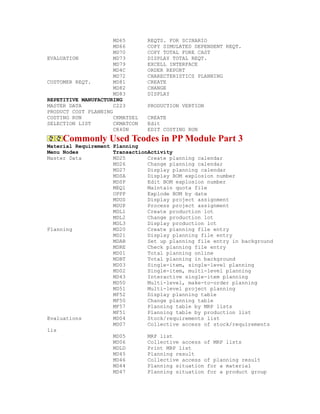 MD65 REQTS. FOR SCINARIO
MD66 COPY SIMULATED DEPENDENT REQT.
MD70 COPY TOTAL FORE CAST
EVALUATION MD73 DISPLAY TOTAL REQT.
MD79 EXCELL INTERFACE
MD4C ORDER REPORT
MD72 CHARECTERISTICS PLANNING
CUSTOMER REQT. MD81 CREATE
MD82 CHANGE
MD83 DISPLAY
REPETITIVE MANUFACTURING
MASTER DATA C223 PRODUCTION VERTION
PRODUCT COST PLANNING
COSTING RUN CKMATSEL CREATE
SELECTION LIST CKMATCON Edit
CK40N EDIT COSTING RUN
Commonly Used Tcodes in PP Module Part 3
Material Requirement Planning
Menu Nodes TransactionActivity
Master Data MD25 Create planning calendar
MD26 Change planning calendar
MD27 Display planning calendar
MDSA Display BOM explosion number
MDSP Edit BOM explosion number
MEQ1 Maintain quota file
OPPP Explode BOM by date
MDUS Display project assignment
MDUP Process project assignment
MDL1 Create production lot
MDL2 Change production lot
MDL3 Display production lot
Planning MD20 Create planning file entry
MD21 Display planning file entry
MDAB Set up planning file entry in background
MDRE Check planning file entry
MD01 Total planning online
MDBT Total planning in background
MD03 Single-item, single-level planning
MD02 Single-item, multi-level planning
MD43 Interactive single-item planning
MD50 Multi-level, make-to-order planning
MD51 Multi-level project planning
MF52 Display planning table
MF50 Change planning table
MF57 Planning table by MRP lists
MF51 Planning table by production list
Evaluations MD04 Stock/requirements list
MD07 Collective access of stock/requirements
lis
MD05 MRP list
MD06 Collective access of MRP lists
MDLD Print MRP list
MD45 Planning result
MD46 Collective access of planning result
MD44 Planning situation for a material
MD47 Planning situation for a product group
 
