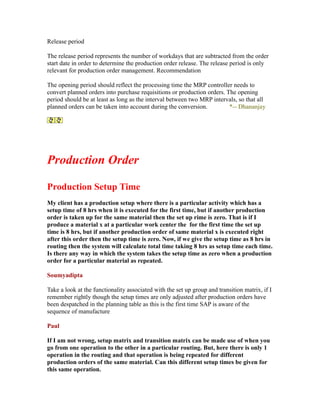 Release period
The release period represents the number of workdays that are subtracted from the order
start date in order to determine the production order release. The release period is only
relevant for production order management. Recommendation
The opening period should reflect the processing time the MRP controller needs to
convert planned orders into purchase requisitions or production orders. The opening
period should be at least as long as the interval between two MRP intervals, so that all
planned orders can be taken into account during the conversion. *-- Dhananjay
Production Order
Production Setup Time
My client has a production setup where there is a particular activity which has a
setup time of 8 hrs when it is executed for the first time, but if another production
order is taken up for the same material then the set up rime is zero. That is if I
produce a material x at a particular work center the for the first time the set up
time is 8 hrs, but if another production order of same material x is executed right
after this order then the setup time is zero. Now, if we give the setup time as 8 hrs in
routing then the system will calculate total time taking 8 hrs as setup time each time.
Is there any way in which the system takes the setup time as zero when a production
order for a particular material as repeated.
Soumyadipta
Take a look at the functionality associated with the set up group and transition matrix, if I
remember rightly though the setup times are only adjusted after production orders have
been despatched in the planning table as this is the first time SAP is aware of the
sequence of manufacture
Paul
If I am not wrong, setup matrix and transition matrix can be made use of when you
go from one operation to the other in a particular routing. But, here there is only 1
operation in the routing and that operation is being repeated for different
production orders of the same material. Can this different setup times be given for
this same operation.
 
