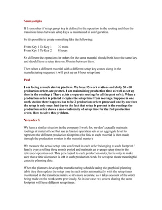 Soumyadipta
If I remember if setup group key is defined in the operation in the routing and then the
transition times between setup keys is maintained in configuration.
So it's possible to create something like the following:
From Key 1 To Key 1 30 mins
From Key 1 To Key 2 8 hours
So different the operations in orders for the same material should both have the same key
and should have a setup time on 30 mins between them.
Then when a different material with a different setup key comes along in the
manufacturing sequence it will pick up an 8 hour setup time
Paul
I am facing a much similar problem. We have 15 work stations and daily 50 - 60
production orders are printed. I am maintaining production time as well as set up
time in the routings ( There exists a separate routing for all the part no's ). When a
production order is printed it copies the setup time from routings. Suppose in one
work station there happens has to be 2 production orders processed one by one then
the setup is only once. but due to the fact that setup is present in the routings the
production order shows a non-conformity of setup time for the 2nd production
order. How to solve this problem.
Narendra S
We have a similar situation in the company I work for, we don't actually maintain
routings at material level but use reference operation sets at an aggregate level to
represent the different production footprints (the link to each material is then made
through the production version in the material master).
We measure the actual setup time confirmed in each order belonging to each footprint /
family over a rolling three month period and maintain an average setup time in the
reference operation set. This gets copied to each production order, but is only to make
sure that a time allowance is left in each production week for set up to create meaningful
capacity planning data.
When the planners develop the manufacturing schedule using the graphical planning
table they then update the setup time in each order automatically with the setup times
maintained in the transition matrix so it's more accurate, as it takes account of the order
being made on the workcentre previously. So in our case two orders sharing the same
footprint will have different setup times.
 