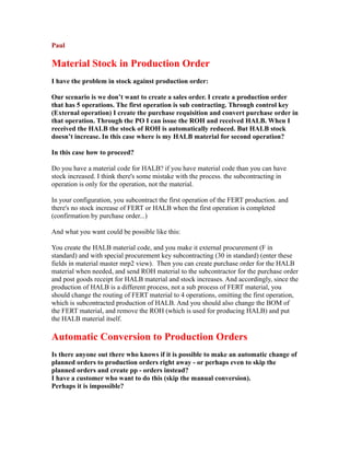 Paul
Material Stock in Production Order
I have the problem in stock against production order:
Our scenario is we don’t want to create a sales order. I create a production order
that has 5 operations. The first operation is sub contracting. Through control key
(External operation) I create the purchase requisition and convert purchase order in
that operation. Through the PO I can issue the ROH and received HALB. When I
received the HALB the stock of ROH is automatically reduced. But HALB stock
doesn’t increase. In this case where is my HALB material for second operation?
In this case how to proceed?
Do you have a material code for HALB? if you have material code than you can have
stock increased. I think there's some mistake with the process. the subcontracting in
operation is only for the operation, not the material.
In your configuration, you subcontract the first operation of the FERT production. and
there's no stock increase of FERT or HALB when the first operation is completed
(confirmation by purchase order...)
And what you want could be possible like this:
You create the HALB material code, and you make it external procurement (F in
standard) and with special procurement key subcontracting (30 in standard) (enter these
fields in material master mrp2 view). Then you can create purchase order for the HALB
material when needed, and send ROH material to the subcontractor for the purchase order
and post goods receipt for HALB material and stock increases. And accordingly, since the
production of HALB is a different process, not a sub process of FERT material, you
should change the routing of FERT material to 4 operations, omitting the first operation,
which is subcontracted production of HALB. And you should also change the BOM of
the FERT material, and remove the ROH (which is used for producing HALB) and put
the HALB material itself.
Automatic Conversion to Production Orders
Is there anyone out there who knows if it is possible to make an automatic change of
planned orders to production orders right away - or perhaps even to skip the
planned orders and create pp - orders instead?
I have a customer who want to do this (skip the manual conversion).
Perhaps it is impossible?
 