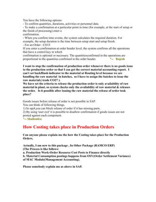 You have the following options:
- To confirm quantities, durations, activities or personnel data.
- To make a confirmation at a particular point in time (for example, at the start of setup or
the finish of processing) enter a
confirmation.
- When you confirm time events, the system calculates the required duration. For
example, the setup duration is the time between setup start and setup finish.
- For an Order : CO15
If you enter a confirmation at order header level, the system confirms all the operations
that have a control key in which
confirmation is optional or necessary. The quantitiesconfirmed in the operations are
proportional to the quantities confirmed in the order header. *-- Rajesh
I want to stop the confirmation of production order whenever there is no goods issue
to the production order so that I can get the correct material accounting report. I
can't set backfliush indicator to the material at Routing level because we are
handling the raw material in batches, so I have to assign the batches to issue the
raw material.( tcode CO27 ).
We have set the criteria to release the production order is only availability of raw
material in plant, so system checks only the availability of raw material & releases
the order. Is it possible after issuing the raw material the release of order took
place?
Goods issues before release of order is not possible in SAP.
You can think of following things.
1) In opj4,you can block release of order if it has missing parts.
2) By using 'user exit' it is possible to disallow confirmation if goods issues are not
posted against each component.
*-- Shailendra
How Costing takes place in Production Orders
Can anyone please explain me the how the Costing takes place for the Production
Orders.
Actually, I am new to this package , In Other Package (RAMCO ERP)
(The Process is like follows:
a. Production Work-Order Resource Cost Posts to Finance directly
b. Material Consumption postings happens from OSV(Order Settlement Variance)
of MAC Module(Management Accounting).
Please somebody explain me as above in SAP.
 