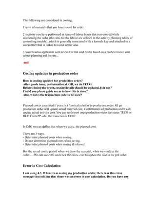 The following are considered in costing,
1) cost of materials that you have issued for order
2) activity you have performed in terms of labour hours that you entered while
confirming the order (the rates for the labour are defined in the activity planning tables of
controlling module)..which is generally associated with a formula key and attached to a
workcenter that is linked to a cost center also
3) overhead as applicable with respect to that cost center based on a predetermined cost
center planning and its rate...
Anil
Costing updation in production order
How is costing updated for production order?
After goods issue, conformation & GR, we do TECO.
Before closing the order, costing details should be updated. Is it not?
Could you please guide me as to how this is done?
Also, what is the transaction code to be used?
Planned cost is caculated if you click 'cost calculation' in production order. GI go
production order will update actual material cost. Confirmation of production order will
update actual activity cost. You can settle cost once production order has status TECO or
DLV. From PP side, the transction is CO02
In IMG we can define that when we calcu. the planned cost.
There are 3 ways.
- Determine planned costs when saving,
- Do not determine planned costs when saving,
- Determine planned costs when saving if released.
But the actual cost is posted when we draw the material, when we confirm the
order......We can use co02 and click the calcu. cost to update the cost in the prd order.
Error in Cost Calculation
I am using 4.7. When I was saving my production order, there was this error
message that told me that there was an error in cost calculation. Do you have any
 