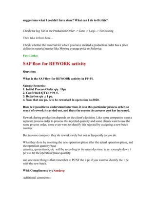 suggestions what I couldn't have done? What can I do to fix this?
Check the log file in the Production Order -> Goto -> Logs -> For costing
Then take it from here....
Check whether the material for which you have created a production order has a price
define in material master like Moving average price or Std price.
Fast Links:
SAP flow for REWORK activity
Question:
What is the SAP flow for REWORK activity in PP-PI.
Sample Scenerio:
1. Initial Process Order qty: 10pc
2. Confirmed QTY.: 9 PCS.
3. Rejection qty .: 1 pc.
4. Now that one pc. is to be reworked in operation no.0020.
How is it possible to understand later that, it is in this particular process order, so
much of rework is carried out, and thats the reason the process cost has increased.
Rework during production depends on the client's decision. Like some companies want a
separate process order to process this rejected quantity and some clients want to use the
same process order, some even want to identify this rejected by assigning a new batch
number.
But in some company, they do rework rarely but not as frequently as you do.
What they do is by inserting the new operation/phase after the actual operation/phase, and
the operation quantity/base
quantity, queue times, etc will be according to the users decision. in u r example down 1
pc will be the operation/phase quantity.
and one more thing is that remember to PCNF the 9 pc if you want to identify the 1 pc
with the new batch.
With Compliments by: Sandeep
Additional comments::
 