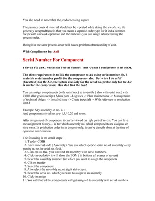 You also need to remember the product costing aspect.
The primary costs of material should not be repeated while doing the rework. so, the
generally accepted trend is that you create a separate order type for it and a common
recipe with a rework operation and the materials you can assign while creating the
process order.
Doing it in the same process order will have a problem of treacability of cost.
With Compliments by: Anil
Serial Number For Component
I have a FG (A/C) which has a serial number. This A/c has a compressor in its BOM.
The client requirement is to link the compressor to A/c using serial number. So, I
maintain serial number profile for the compressor also. But when I do mfbf
(backflush) for the A/c, the system asks only for the serial no. profile only for the A/c
& not for the compressor. How do I link the two?
You can assign componenets (with serial nos.) to assembly ( also with serial nos.) with
COIB after goods receipt.( Menu path --Logistics -> Plant maintenance -> Management
of technical objects -> Installed base -> Create (special) -> With reference to production
data.)
Example: Say assembly sr. no. is 1
And components serial no. are- 1,5,10,20 and so on.
After assignment of components it can be viewed on right part of screen, You can have
the assignment history--- ie for which assembly no. which components are assigned or
vice versa. In production order i.e in descrete mfg. it can be directly done at the time of
operation confirmation.
The following is the detail steps:
1. T code--COIB
2. Enter material code ( Assembly). You can select specific serial no. of assembly --- by
putting sr. no. in serial no. field.
3. Click on list tree- you will find all assembly with serial numbers.
4. Click on explode-- it will show the BOM ( in bottom left corner of screen)
5. Select the assembly numbers for which you want to assign the componets
6. Clik on tranfer
7. Select the component
8. Also select the assembly no. on right side screen.
9. Select the serial no. which you want to assign to an assembly
10. Click on assign
11. You will find all the components will get assigned to assembly with serial numbers.
 
