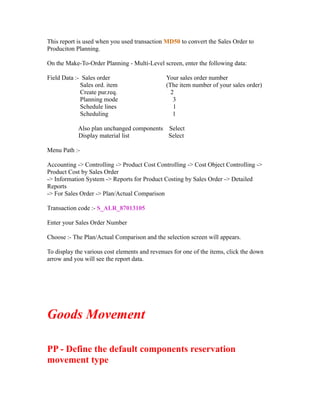 This report is used when you used transaction MD50 to convert the Sales Order to
Produciton Planning.
On the Make-To-Order Planning - Multi-Level screen, enter the following data:
Field Data :- Sales order Your sales order number
Sales ord. item (The item number of your sales order)
Create pur.req. 2
Planning mode 3
Schedule lines 1
Scheduling 1
Also plan unchanged components Select
Display material list Select
Menu Path :-
Accounting -> Controlling -> Product Cost Controlling -> Cost Object Controlling ->
Product Cost by Sales Order
-> Information System -> Reports for Product Costing by Sales Order -> Detailed
Reports
-> For Sales Order -> Plan/Actual Comparison
Transaction code :- S_ALR_87013105
Enter your Sales Order Number
Choose :- The Plan/Actual Comparison and the selection screen will appears.
To display the various cost elements and revenues for one of the items, click the down
arrow and you will see the report data.
Goods Movement
PP - Define the default components reservation
movement type
 