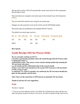 During order creation, SAP will automatically creates reservations for the components
that are kept in stock.
The reservations are assigned a movement type for the material issue with transaction
OPKA.
You can control the material issue using the movement type.
Changes are only necessary if you do not wish to use the SAP default setting.
Movement types are predefined in the standard SAP R/3 System.
The default movement types used are:-
Dev. cl. GR GR-canc. GI GI canc. GI-by-prod GI-canc-by-prod
CO 101 102 261 262 531 532
IWO1 261 262
Best regards,
Goods Receipt (101) for Process Order
We are currently working on SAP 4.7.
Currently experiencing a problem where the Goods Receipt (101) for Process order
is taking place before a
confirmation is done. This causes a recon variance during month-end, meaning the
101 movement takes place
e.g. last month and the confirmation done in the current month.
Is there a way that I can customize/set the system NOT to process a 101 movement
UNTIL a Process order
is confirmed? So, whatever quantity was confirmed, the 101 movement should take
place for that quantity and not more.
Note: I have set the control key to NOT process an automatic 101 movement.
Thanks in advance for your suggestions.
Poobie
You have 2 options.
1. You can use User Statuses for this. You define the Confirmed user status and this user
status lets goods receipt to be done. If not active, you don't let goods receipt. And you set
 