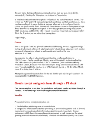 this user status during confirmation, manually or you may use user exit to do this
automatically. Settings for this option can be done in Customizing.
2. You should be careful for this option! You can edit the Standard statuses for this. The
system has PCNF and CNF statuses for partially confirmed and fully confirmed. As far as
you have explained, it seems that these statuses, when active, is configured that the
system lets goods receipt done. You can edit these statuses, to not to allow goods receipt
done, if inactive. Settings for this option is done throught Status Editing transactions,
BS23 for display, and BS22 for edit. I repeat, you should be careful, and extra careful if
this is the first time you are using these transactions.
Hope it helps,
Osman.
That is one good TYPICAL problem of Production Planning. I would suggest not to go
for big developments which will take long time to validate (may take even 3 or 4 months)
because all other process related to settlement is also involved for your
RECONCILIATION.
Development for sake of adjusting the quantities that you have calculated in
EXCEL/Lotus - Can be considered. That is : you will be actually trying to upload the
EXCESS Production Quantities or REDUCE Production Quantities in the existing
Production Orders. Because - You will definitely be doing a reconciliation outside SAP
once. This data need to be punched in to SAP. Typically by 3rd or 4th day of the Month
you will be doing this - I believe.
After your adjustment/reconciliation for the last month - you have to give clearance for
running the SETTLEMENT process.
Goods receipt and goods issue through a PI sheet
Can anyone explain to me how the goods issue and goods receipt are done through a
PI sheet. What's the logic behind calling the functional module.
Vasudha
Process instructions contain information on:
1. The individual processing steps to be carried out
2. The process data needed for further processing in process management such as process
parameter,process data calculation formula,inspection results request etc. During
maintenance of PI sheet, the material quantity consumed in each phases and the actual
quantity produced are entered (confirmed). Based on the confirmed quantity the system
 
