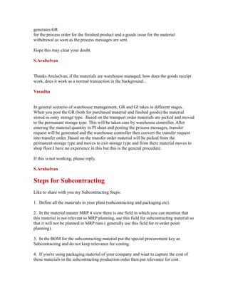generates GR
for the process order for the finished product and a goods issue for the material
withdrawal as soon as the process messages are sent.
Hope this may clear your doubt.
S.Arulselvan
Thanks Arulselvan, if the materials are warehouse managed, how does the goods receipt
work, does it work as a normal transaction in the background...
Vasudha
In general scenerio of warehouse management, GR and GI takes in different stages.
When you post the GR (both for purchased material and finshed goods) the material
stored in entry storage type. Based on the transport order materials are picked and moved
to the permanant storage type. This will be taken care by warehouse controller. After
entering the material quantity in PI sheet and posting the process messages, transfer
request will be generated and the warehouse controller then convert the transfer request
into transfer order. Based on the transfer order material will be picked from the
permanent storage type and moves to exit storage type and from there material moves to
shop floor.I have no experience in this but this is the general procedure.
If this is not working, please reply.
S.Arulselvan
Steps for Subcontracting
Like to share with you my Subcontracting Steps:
1. Define all the materials in your plant (subcontracting and packaging etc).
2. In the material master MRP 4 view there is one field in which you can mention that
this material is not relevant to MRP planning, use this field for subcontracting material so
that it will not be planned in MRP runs ( generally use this field for re-order point
planning).
3. In the BOM for the subcontracting material put the special procurement key as
Subcontracting and do not keep relevance for costing.
4. If you're using packaging material of your company and want to capture the cost of
these materials in the subcontracting production order then put relevance for cost.
 