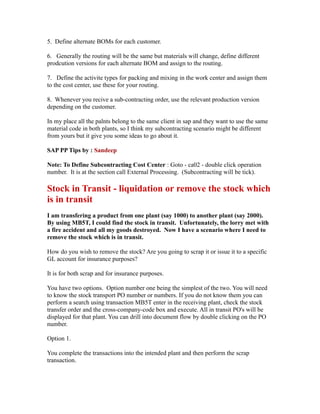 5. Define alternate BOMs for each customer.
6. Generally the routing will be the same but materials will change, define different
prodcution versions for each alternate BOM and assign to the routing.
7. Define the activite types for packing and mixing in the work center and assign them
to the cost center, use these for your routing.
8. Whenever you recive a sub-contracting order, use the relevant production version
depending on the customer.
In my place all the palnts belong to the same client in sap and they want to use the same
material code in both plants, so I think my subcontracting scenario might be different
from yours but it give you some ideas to go about it.
SAP PP Tips by : Sandeep
Note: To Define Subcontracting Cost Center : Goto - ca02 - double click operation
number. It is at the section call External Processing. (Subcontracting will be tick).
Stock in Transit - liquidation or remove the stock which
is in transit
I am transfering a product from one plant (say 1000) to another plant (say 2000).
By using MB5T, I could find the stock in transit. Unfortunately, the lorry met with
a fire accident and all my goods destroyed. Now I have a scenario where I need to
remove the stock which is in transit.
How do you wish to remove the stock? Are you going to scrap it or issue it to a specific
GL account for insurance purposes?
It is for both scrap and for insurance purposes.
You have two options. Option number one being the simplest of the two. You will need
to know the stock transport PO number or numbers. If you do not know them you can
perform a search using transaction MB5T enter in the receiving plant, check the stock
transfer order and the cross-company-code box and execute. All in transit PO's will be
displayed for that plant. You can drill into document flow by double clicking on the PO
number.
Option 1.
You complete the transactions into the intended plant and then perform the scrap
transaction.
 